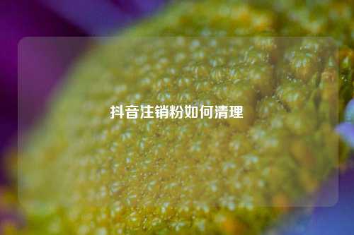 抖音注销粉如何清理