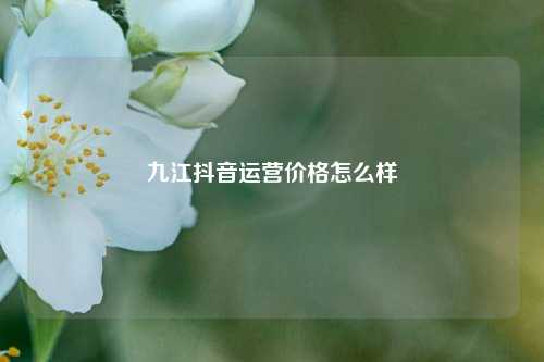 九江抖音运营价格怎么样